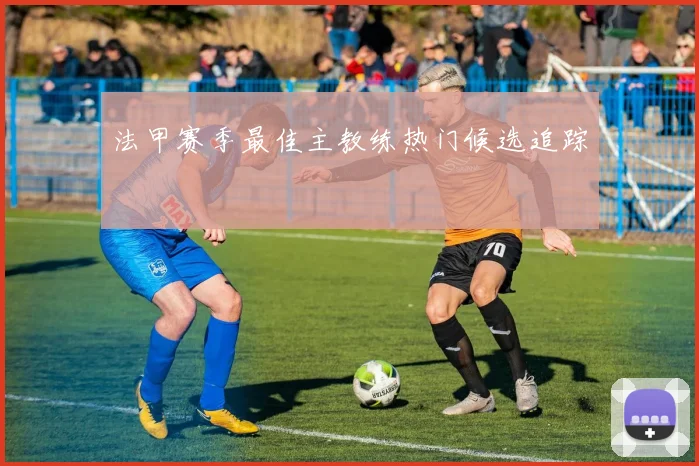 法甲赛季最佳主教练热门候选追踪