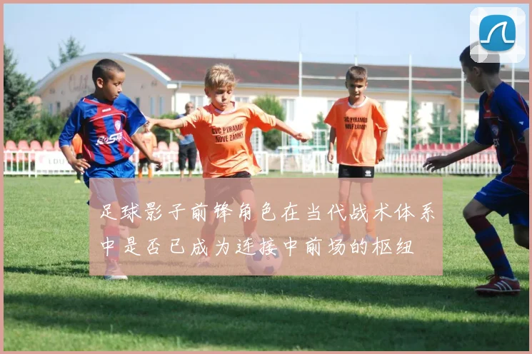足球影子前锋角色在当代战术体系中是否已成为连接中前场的枢纽