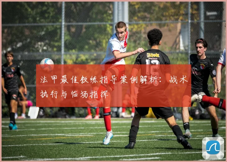法甲最佳教练指导案例解析：战术执行与临场指挥
