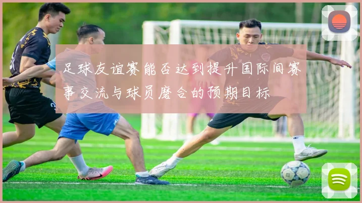 足球友谊赛能否达到提升国际间赛事交流与球员磨合的预期目标