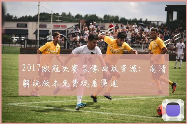 2017欧冠决赛录像回放资源：高清解说版本免费观看渠道